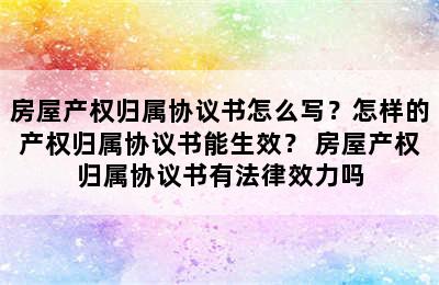 房屋产权归属协议书怎么写？怎样的产权归属协议书能生效？ 房屋产权归属协议书有法律效力吗